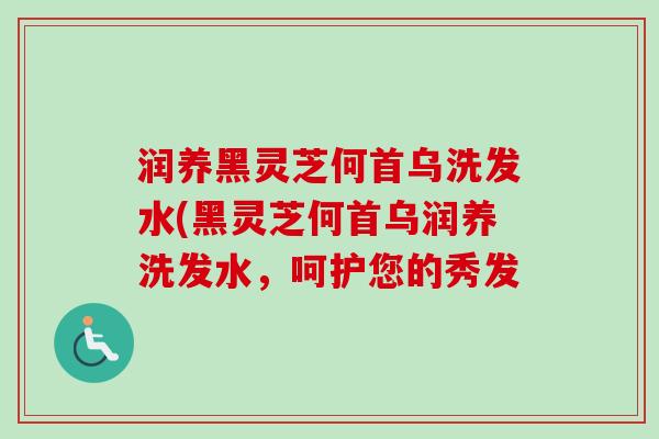 润养黑灵芝何首乌洗发水(黑灵芝何首乌润养洗发水,呵护您的秀发 润养黑灵芝何首乌洗发水(黑灵芝何首乌润养洗发水,呵护您的秀发