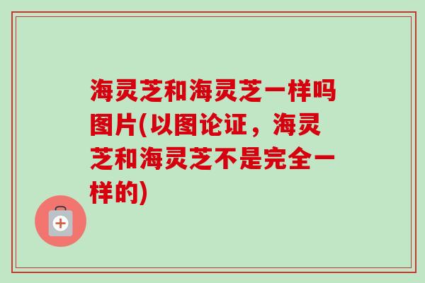 海灵芝和海灵芝一样吗图片(以图论证，海灵芝和海灵芝不是完全一样的)