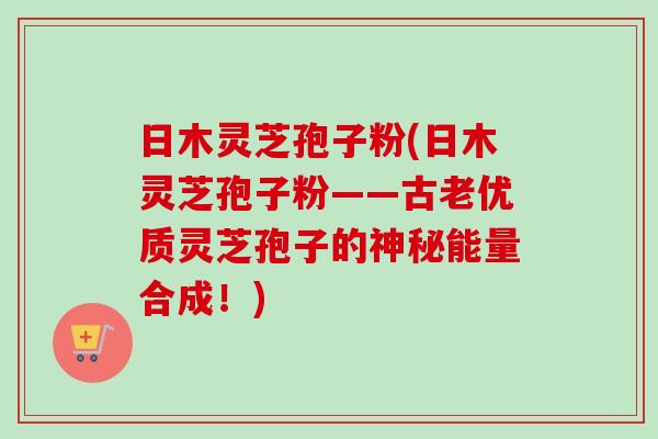 日木灵芝孢子粉(日木灵芝孢子粉——古老优质灵芝孢子的神秘能量合成！)
