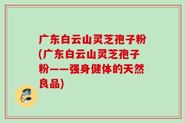 广东白云山灵芝孢子粉(广东白云山灵芝孢子粉——强身健体的天然良品) 广东白云山灵芝孢子粉(广东白云山灵芝孢子粉——强身健体的天然良品)