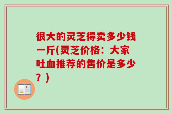很大的灵芝得卖多少钱一斤(灵芝价格:大家吐推荐的售价是多少?) 很大的灵芝得卖多少钱一斤(灵芝价格:大家吐推荐的售价是多少?)