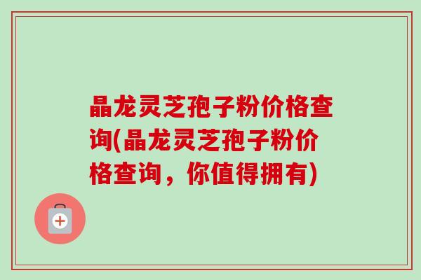 晶龙灵芝孢子粉价格查询(晶龙灵芝孢子粉价格查询，你值得拥有)