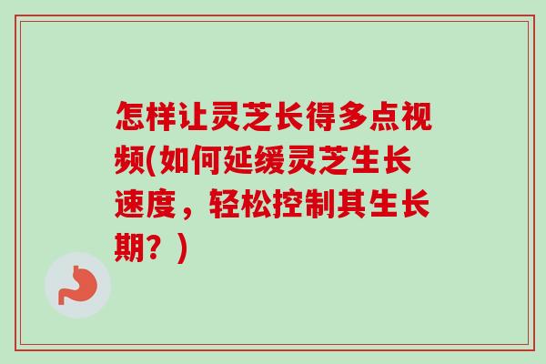 怎样让灵芝长得多点视频(如何延缓灵芝生长速度，轻松控制其生长期？)