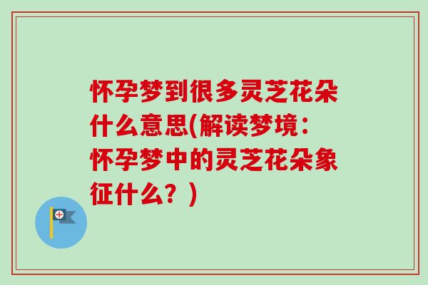 怀孕梦到很多灵芝花朵什么意思(解读梦境:怀孕梦中的灵芝花朵象征什么?) 怀孕梦到很多灵芝花朵什么意思(解读梦境:怀孕梦中的灵芝花朵象征什么?)