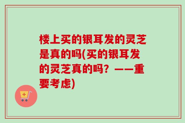 楼上买的银耳发的灵芝是真的吗(买的银耳发的灵芝真的吗?——重要考虑) 楼上买的银耳发的灵芝是真的吗(买的银耳发的灵芝真的吗?——重要考虑)