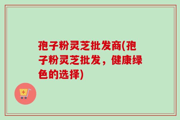 孢子粉灵芝批发商(孢子粉灵芝批发,健康绿色的选择) 孢子粉灵芝批发商(孢子粉灵芝批发,健康绿色的选择)