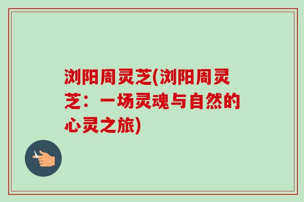 浏阳周灵芝(浏阳周灵芝:一场灵魂与自然的心灵之旅) 浏阳周灵芝(浏阳周灵芝:一场灵魂与自然的心灵之旅)