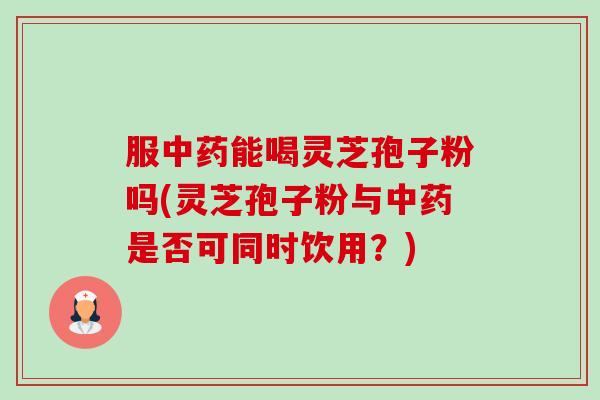 服能喝灵芝孢子粉吗(灵芝孢子粉与是否可同时饮用？)