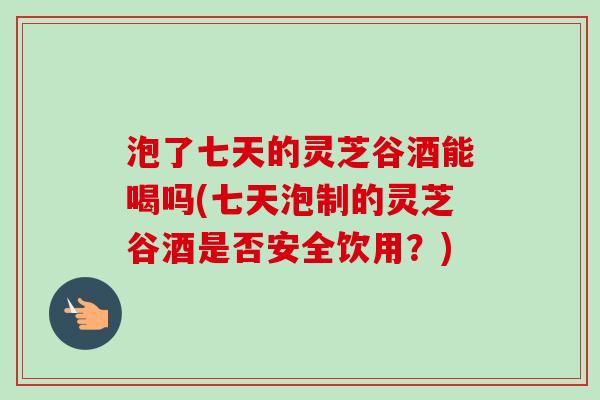 泡了七天的灵芝谷酒能喝吗(七天泡制的灵芝谷酒是否安全饮用?) 泡了七天的灵芝谷酒能喝吗(七天泡制的灵芝谷酒是否安全饮用?)