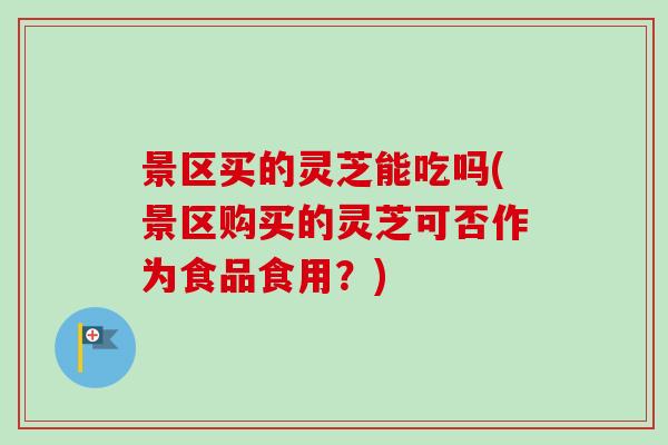 景区买的灵芝能吃吗(景区购买的灵芝可否作为食品食用?) 景区买的灵芝能吃吗(景区购买的灵芝可否作为食品食用?)