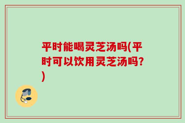 平时能喝灵芝汤吗(平时可以饮用灵芝汤吗?) 平时能喝灵芝汤吗(平时可以饮用灵芝汤吗?)