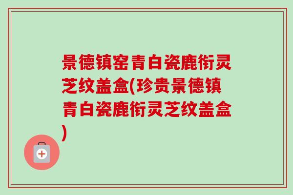 景德镇窑青白瓷鹿衔灵芝纹盖盒(珍贵景德镇青白瓷鹿衔灵芝纹盖盒) 景德镇窑青白瓷鹿衔灵芝纹盖盒(珍贵景德镇青白瓷鹿衔灵芝纹盖盒)