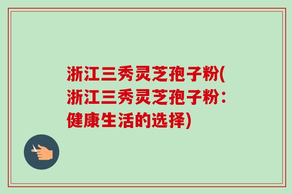 浙江三秀灵芝孢子粉(浙江三秀灵芝孢子粉:健康生活的选择) 浙江三秀灵芝孢子粉(浙江三秀灵芝孢子粉:健康生活的选择)