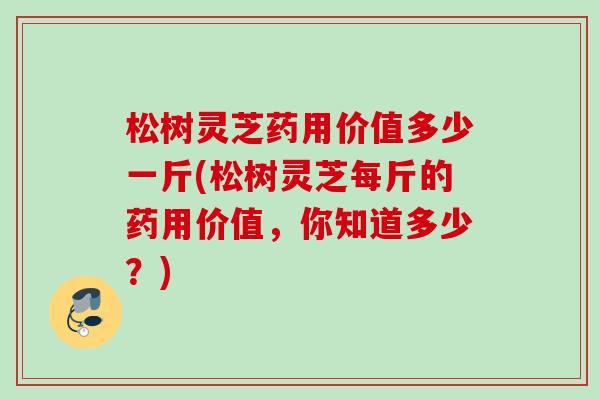 松树灵芝药用价值多少一斤(松树灵芝每斤的药用价值,你知道多少?) 松树灵芝药用价值多少一斤(松树灵芝每斤的药用价值,你知道多少?)