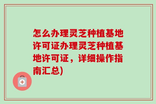 怎么办理灵芝种植基地许可证办理灵芝种植基地许可证，详细操作指南汇总)