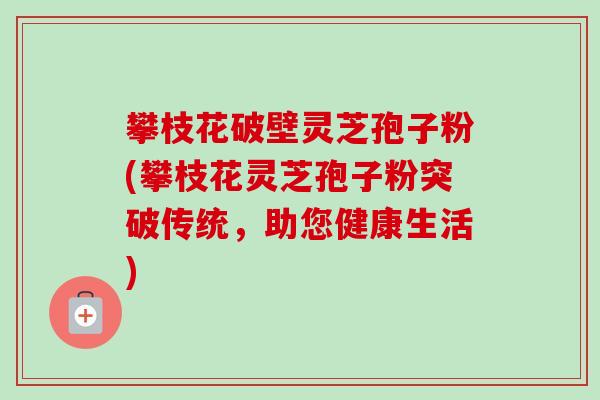 攀枝花破壁灵芝孢子粉(攀枝花灵芝孢子粉突破传统,助您健康生活) 攀枝花破壁灵芝孢子粉(攀枝花灵芝孢子粉突破传统,助您健康生活)