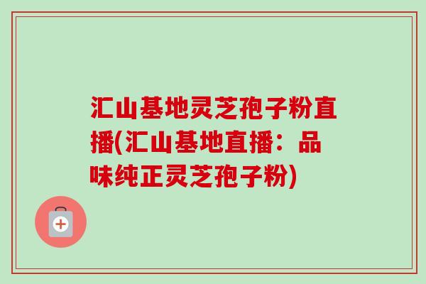 汇山基地灵芝孢子粉直播(汇山基地直播：品味纯正灵芝孢子粉)