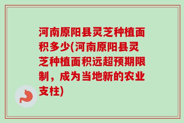 河南原阳县灵芝种植面积多少(河南原阳县灵芝种植面积远超预期限制，成为当地新的农业支柱)