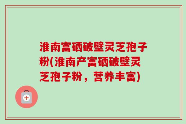 淮南富硒破壁灵芝孢子粉(淮南产富硒破壁灵芝孢子粉,营养丰富) 淮南富硒破壁灵芝孢子粉(淮南产富硒破壁灵芝孢子粉,营养丰富)