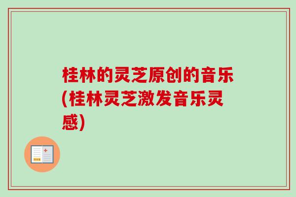 桂林的灵芝原创的音乐(桂林灵芝激发音乐灵感) 桂林的灵芝原创的音乐(桂林灵芝激发音乐灵感)