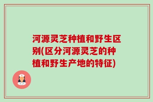 河源灵芝种植和野生区别(区分河源灵芝的种植和野生产地的特征) 河源灵芝种植和野生区别(区分河源灵芝的种植和野生产地的特征)