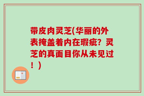 带皮肉灵芝(华丽的外表掩盖着内在瑕疵?灵芝的真面目你从未见过!) 带皮肉灵芝(华丽的外表掩盖着内在瑕疵?灵芝的真面目你从未见过!)