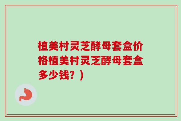 植美村灵芝酵母套盒价格植美村灵芝酵母套盒多少钱?) 植美村灵芝酵母套盒价格植美村灵芝酵母套盒多少钱?)