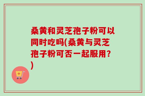桑黄和灵芝孢子粉可以同时吃吗(桑黄与灵芝孢子粉可否一起服用?) 桑黄和灵芝孢子粉可以同时吃吗(桑黄与灵芝孢子粉可否一起服用?)
