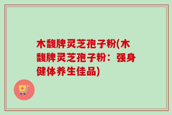 木馥牌灵芝孢子粉(木馥牌灵芝孢子粉:强身健体养生佳品) 木馥牌灵芝孢子粉(木馥牌灵芝孢子粉:强身健体养生佳品)