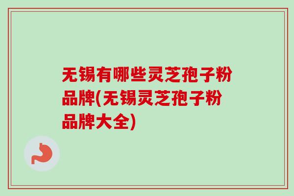 无锡有哪些灵芝孢子粉品牌(无锡灵芝孢子粉品牌大全)