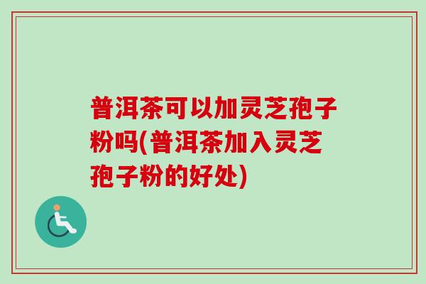 普洱茶可以加灵芝孢子粉吗(普洱茶加入灵芝孢子粉的好处) 普洱茶可以加灵芝孢子粉吗(普洱茶加入灵芝孢子粉的好处)