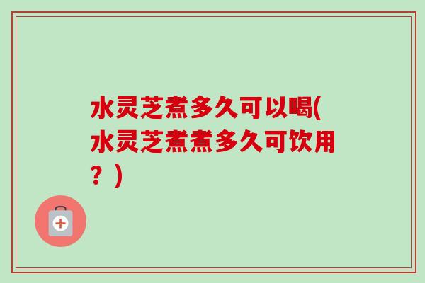 水灵芝煮多久可以喝(水灵芝煮煮多久可饮用？)