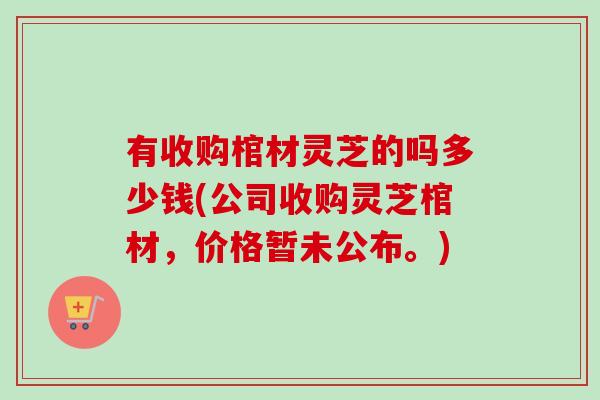 有收购棺材灵芝的吗多少钱(公司收购灵芝棺材,价格暂未公布。) 有收购棺材灵芝的吗多少钱(公司收购灵芝棺材,价格暂未公布。)