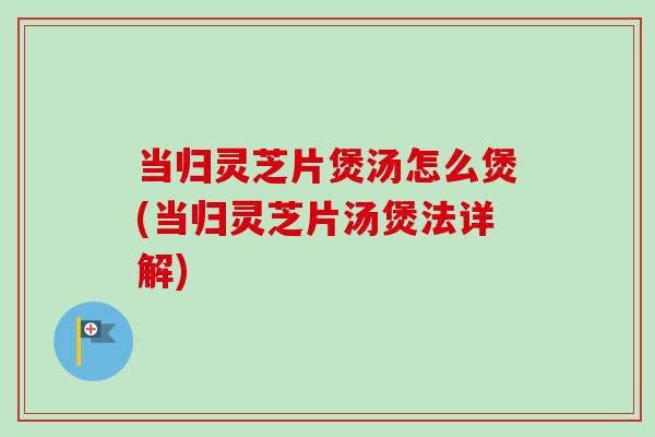 当归灵芝片煲汤怎么煲(当归灵芝片汤煲法详解) 当归灵芝片煲汤怎么煲(当归灵芝片汤煲法详解)