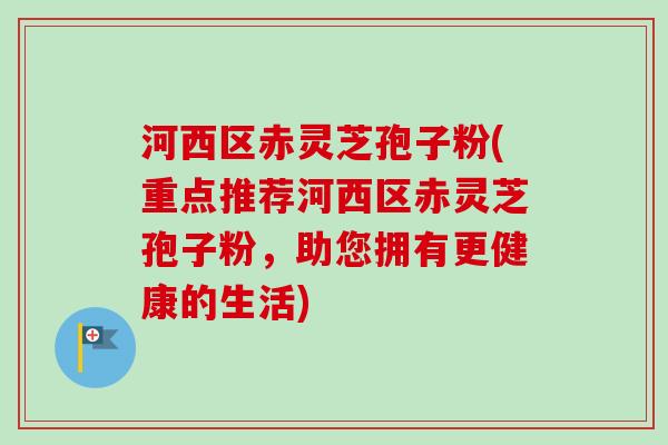 河西区赤灵芝孢子粉(重点推荐河西区赤灵芝孢子粉,助您拥有更健康的生活) 河西区赤灵芝孢子粉(重点推荐河西区赤灵芝孢子粉,助您拥有更健康的生活)