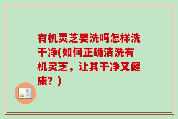 有机灵芝要洗吗怎样洗干净(如何正确清洗有机灵芝,让其干净又健康?) 有机灵芝要洗吗怎样洗干净(如何正确清洗有机灵芝,让其干净又健康?)