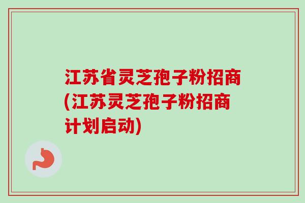 江苏省灵芝孢子粉招商(江苏灵芝孢子粉招商计划启动) 江苏省灵芝孢子粉招商(江苏灵芝孢子粉招商计划启动)