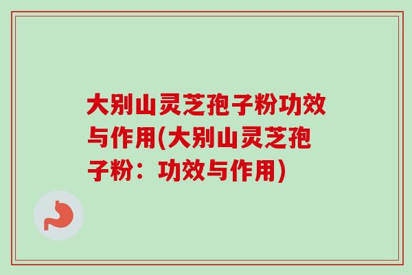 大别山灵芝孢子粉功效与作用(大别山灵芝孢子粉：功效与作用)
