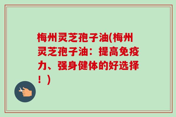 梅州灵芝孢子油(梅州灵芝孢子油：提高免疫力、强身健体的好选择！)