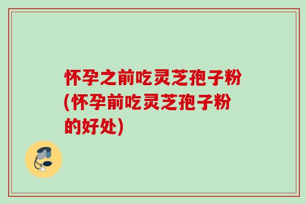 怀孕之前吃灵芝孢子粉(怀孕前吃灵芝孢子粉的好处) 怀孕之前吃灵芝孢子粉(怀孕前吃灵芝孢子粉的好处)