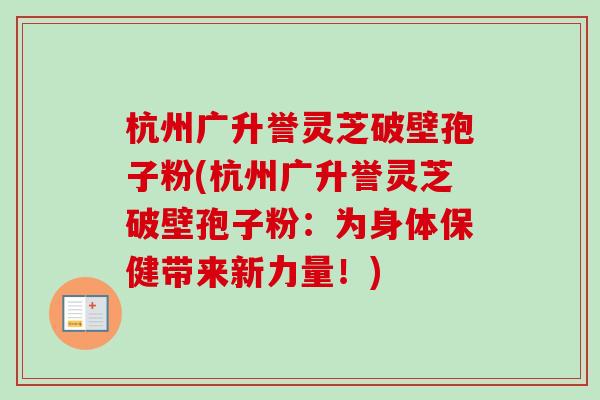 杭州广升誉灵芝破壁孢子粉(杭州广升誉灵芝破壁孢子粉:为身体保健带来新力量!) 杭州广升誉灵芝破壁孢子粉(杭州广升誉灵芝破壁孢子粉:为身体保健带来新力量!)