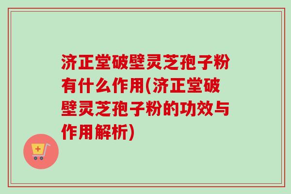 济正堂破壁灵芝孢子粉有什么作用(济正堂破壁灵芝孢子粉的功效与作用解析) 济正堂破壁灵芝孢子粉有什么作用(济正堂破壁灵芝孢子粉的功效与作用解析)