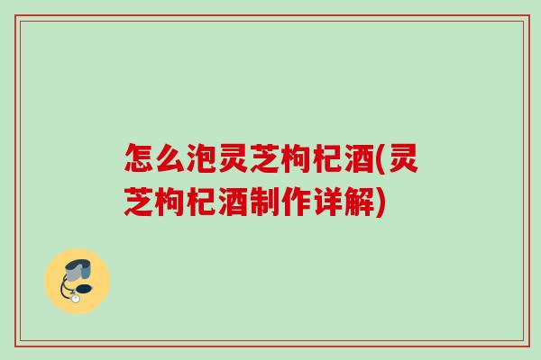 怎么泡灵芝枸杞酒(灵芝枸杞酒制作详解) 怎么泡灵芝枸杞酒(灵芝枸杞酒制作详解)