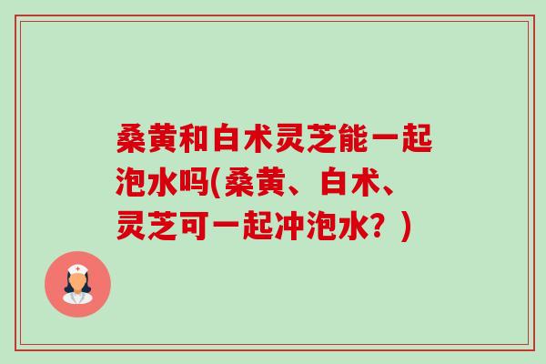 桑黄和白术灵芝能一起泡水吗(桑黄、白术、灵芝可一起冲泡水?) 桑黄和白术灵芝能一起泡水吗(桑黄、白术、灵芝可一起冲泡水?)