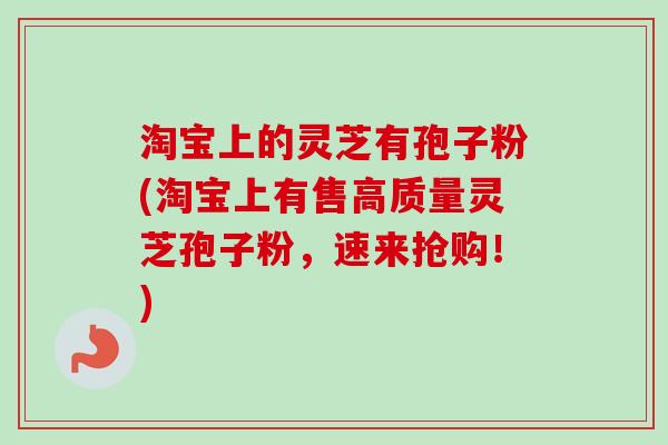 淘宝上的灵芝有孢子粉(淘宝上有售高质量灵芝孢子粉,速来抢购!) 淘宝上的灵芝有孢子粉(淘宝上有售高质量灵芝孢子粉,速来抢购!)