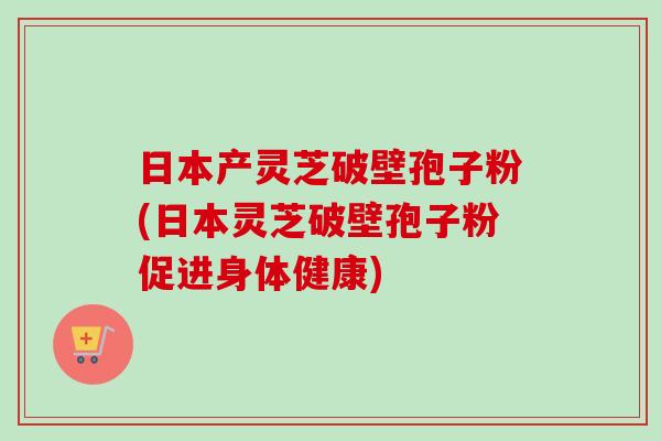 日本产灵芝破壁孢子粉(日本灵芝破壁孢子粉促进身体健康) 日本产灵芝破壁孢子粉(日本灵芝破壁孢子粉促进身体健康)