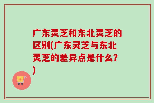广东灵芝和东北灵芝的区别(广东灵芝与东北灵芝的差异点是什么？)
