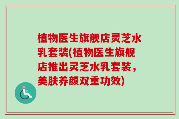 植物医生旗舰店灵芝水乳套装(植物医生旗舰店推出灵芝水乳套装,美肤养颜双重功效) 植物医生旗舰店灵芝水乳套装(植物医生旗舰店推出灵芝水乳套装,美肤养颜双重功效)