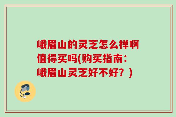 峨眉山的灵芝怎么样啊值得买吗(购买指南：峨眉山灵芝好不好？)