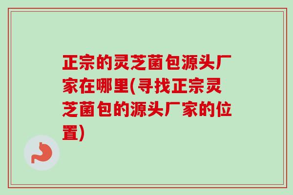 正宗的灵芝菌包源头厂家在哪里(寻找正宗灵芝菌包的源头厂家的位置) 正宗的灵芝菌包源头厂家在哪里(寻找正宗灵芝菌包的源头厂家的位置)